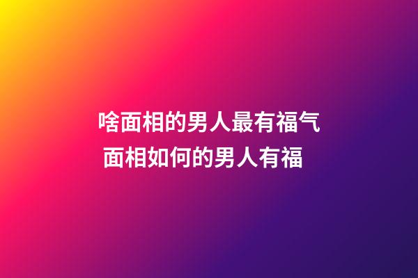 啥面相的男人最有福气 面相如何的男人有福